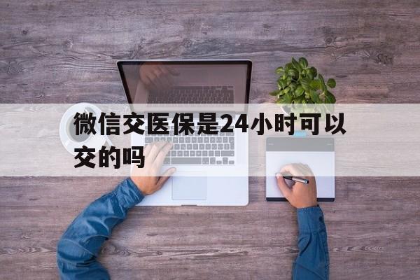 嘉善最新微信交医保是24小时可以交的吗方法分析(最方便真实的嘉善微信上交医保多久到账方法)